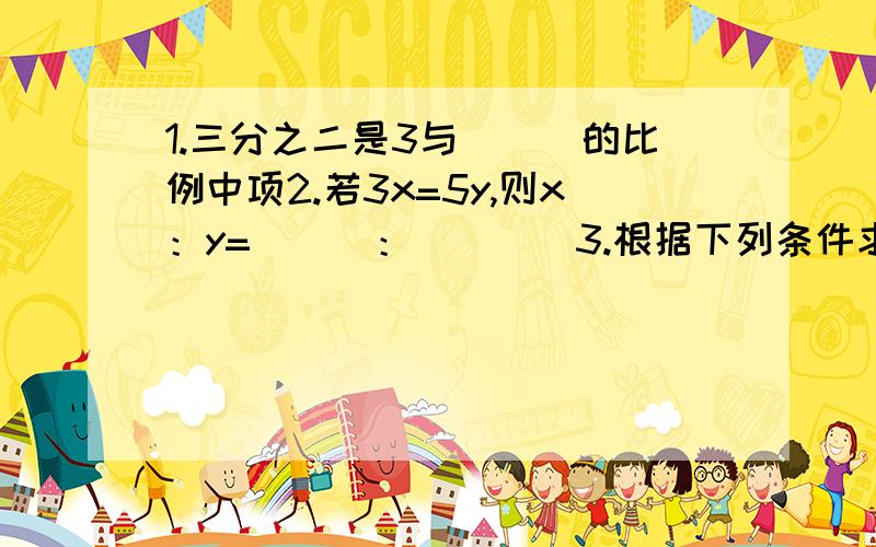 1.三分之二是3与___的比例中项2.若3x=5y,则x：y=___：____3.根据下列条件求x：y1)x：2.5=y：四分之三 2）2y：百分之30=3x：百分之五十4.大齿轮3分钟转1000转,小齿2分钟转800转,大齿轮转速时小齿轮转速