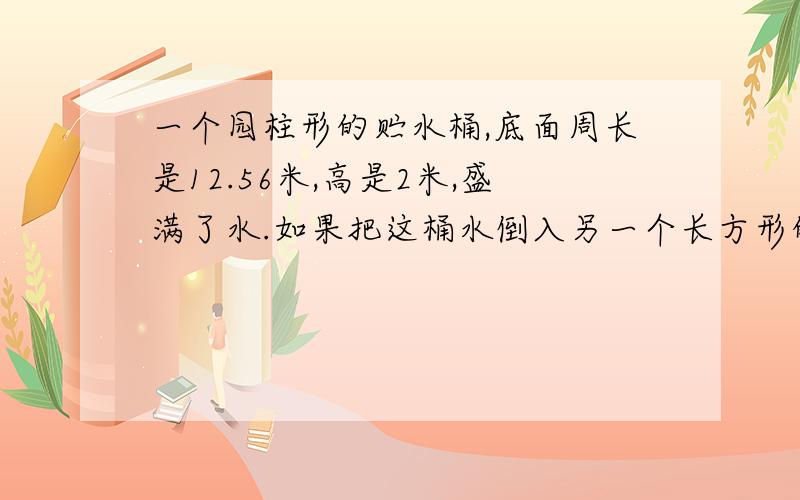 一个园柱形的贮水桶,底面周长是12.56米,高是2米,盛满了水.如果把这桶水倒入另一个长方形的水池,正好占水池容积的78.5%.以知长方体的宽是4米,长是宽的2分之3倍,问水池的深度是多少?