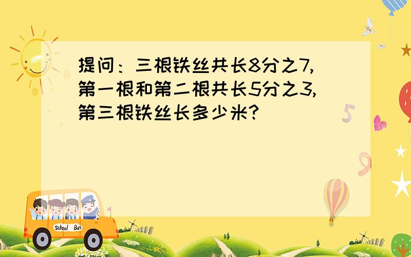 提问：三根铁丝共长8分之7,第一根和第二根共长5分之3,第三根铁丝长多少米?