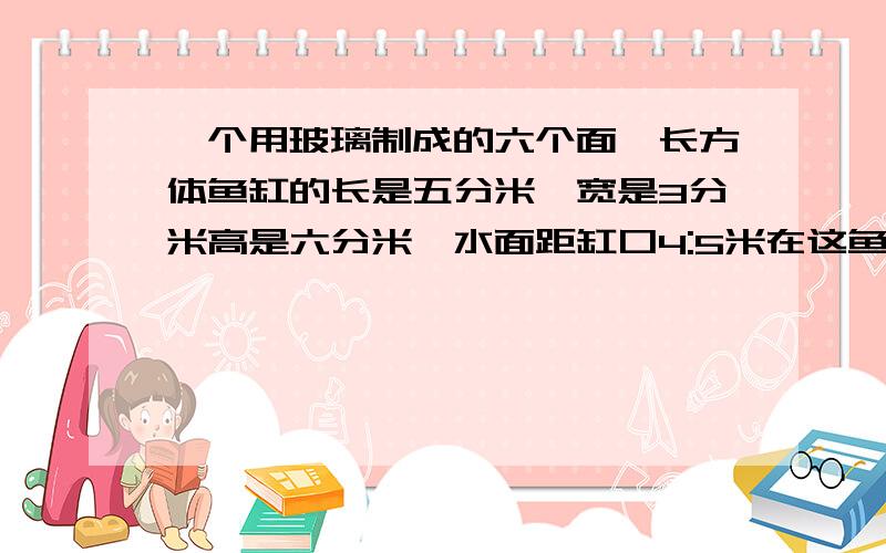 一个用玻璃制成的六个面,长方体鱼缸的长是五分米,宽是3分米高是六分米,水面距缸口4:5米在这鱼缸中,请莫一块铜厚,现在水面距缸口2:5米,这块铜块的重量是多少千克每立方分米的铜中,8.9仟