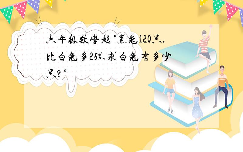 六年级数学题“黑兔120只,比白兔多25%,求白兔有多少只?”