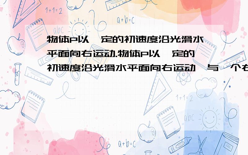 物体P以一定的初速度沿光滑水平面向右运动.物体P以一定的初速度沿光滑水平面向右运动,与一个右端固定的轻质弹簧相撞,并被弹簧反向弹回.若弹簧在被压缩过程中始终遵守胡克守律,那么在