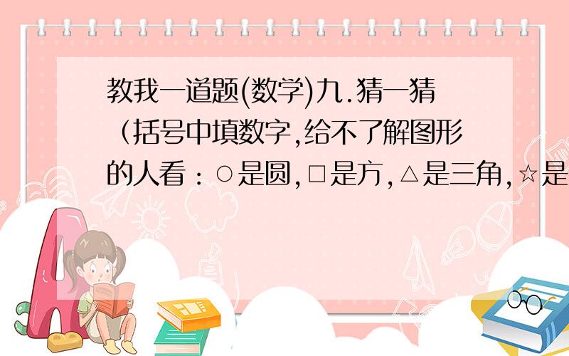 教我一道题(数学)九.猜一猜（括号中填数字,给不了解图形的人看：○是圆,□是方,△是三角,☆是五角星,◇是菱形,×是乘号).1.○+○+○=△+△   □+□=△+△+△+△   ○+○+□=0.5   ○=（ ）△=（