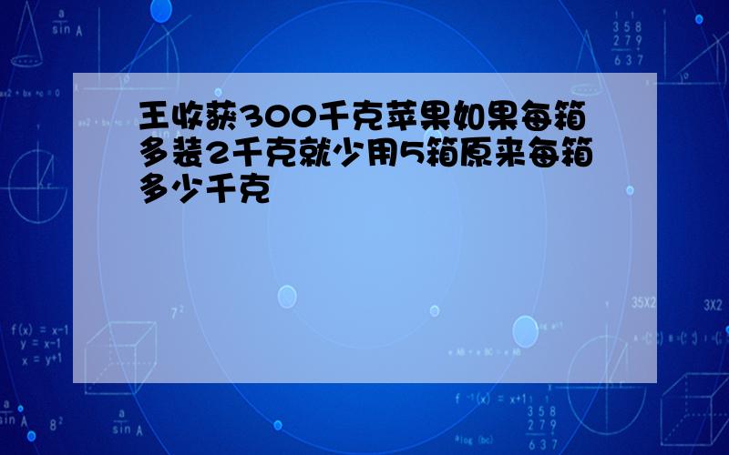 王收获300千克苹果如果每箱多装2千克就少用5箱原来每箱多少千克