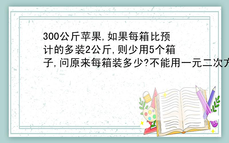 300公斤苹果,如果每箱比预计的多装2公斤,则少用5个箱子,问原来每箱装多少?不能用一元二次方程解,只学了一元一次方程