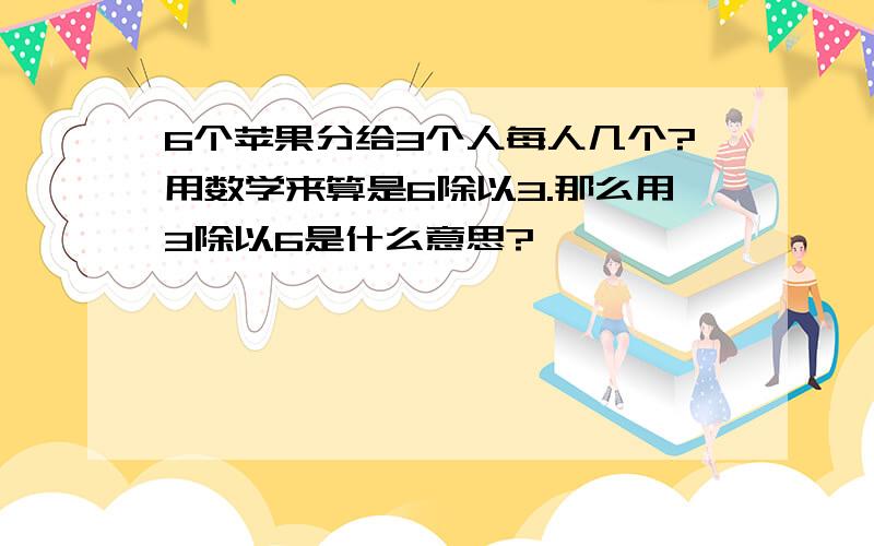 6个苹果分给3个人每人几个?用数学来算是6除以3.那么用3除以6是什么意思?