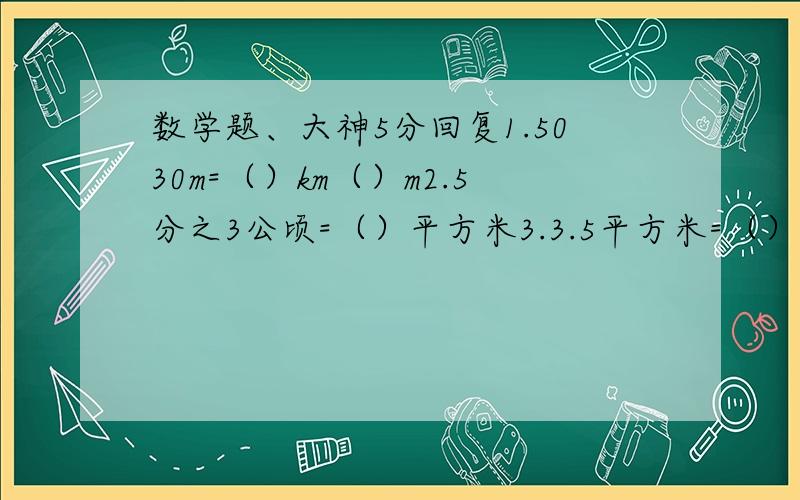 数学题、大神5分回复1.5030m=（）km（）m2.5分之3公顷=（）平方米3.3.5平方米=（）平方米（）平方分米4.5.02立方米=（）立方米（）立方分米5.5立方分米60立方厘米=（）升=（）毫升6.2.1吨=（）kg7