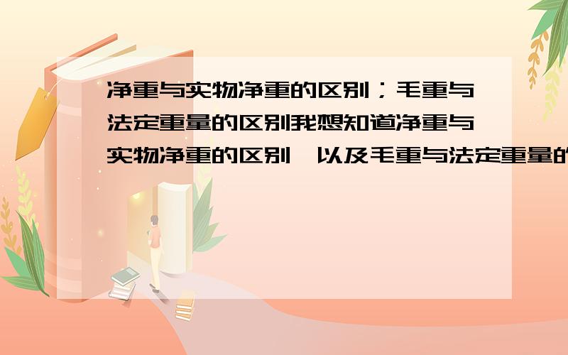 净重与实物净重的区别；毛重与法定重量的区别我想知道净重与实物净重的区别,以及毛重与法定重量的区别.我有他们的定义,但是还是不明白,但是,那法定重量和净重不是一样了吗?