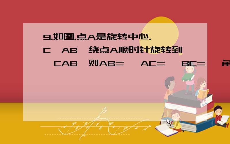 9.如图，点A是旋转中心，△C'AB'绕点A顺时针旋转到△CAB,则AB= ,AC= ,BC= ,角BAB'= .还有10~11T^T