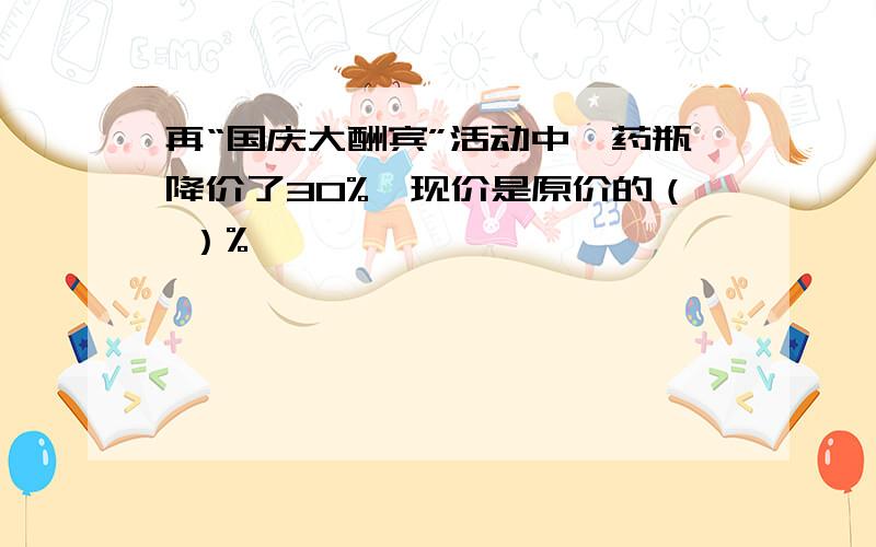再“国庆大酬宾”活动中,药瓶降价了30%,现价是原价的（ ）%