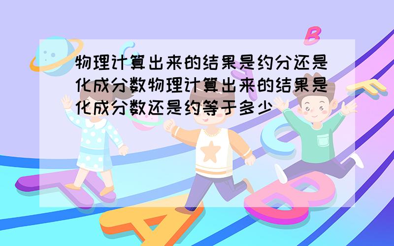 物理计算出来的结果是约分还是化成分数物理计算出来的结果是化成分数还是约等于多少