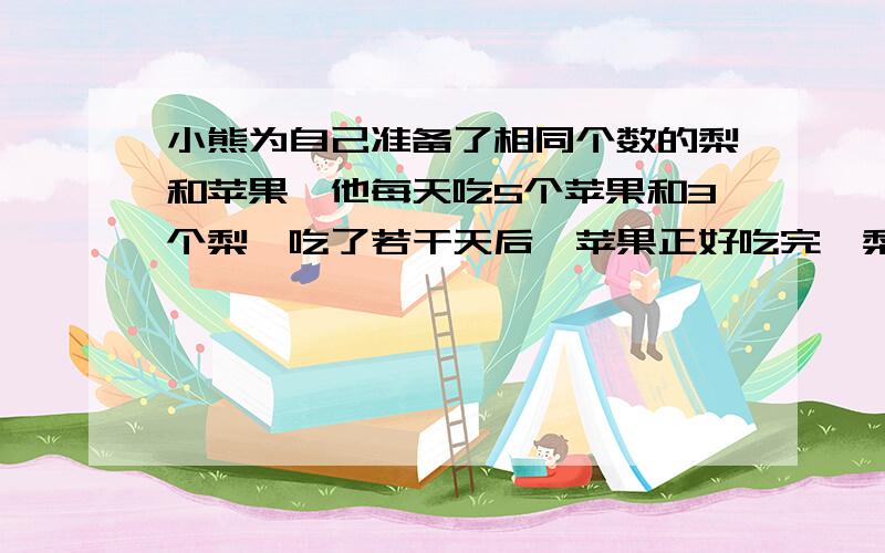 小熊为自己准备了相同个数的梨和苹果,他每天吃5个苹果和3个梨,吃了若干天后,苹果正好吃完,梨还有18个,设吃了X天,那么苹果吃了【　】个,梨子吃了【　】个