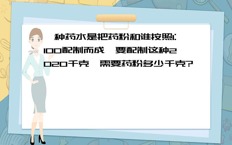 一种药水是把药粉和谁按照1:100配制而成,要配制这种2020千克,需要药粉多少千克?