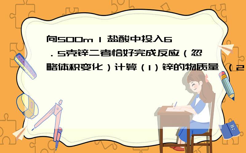 向500m l 盐酸中投入6．5克锌二者恰好完成反应（忽略体积变化）计算（1）锌的物质量 （2）参加反应的Hc l 的物质的量浓度 （3）生成标准状况下H2的体积