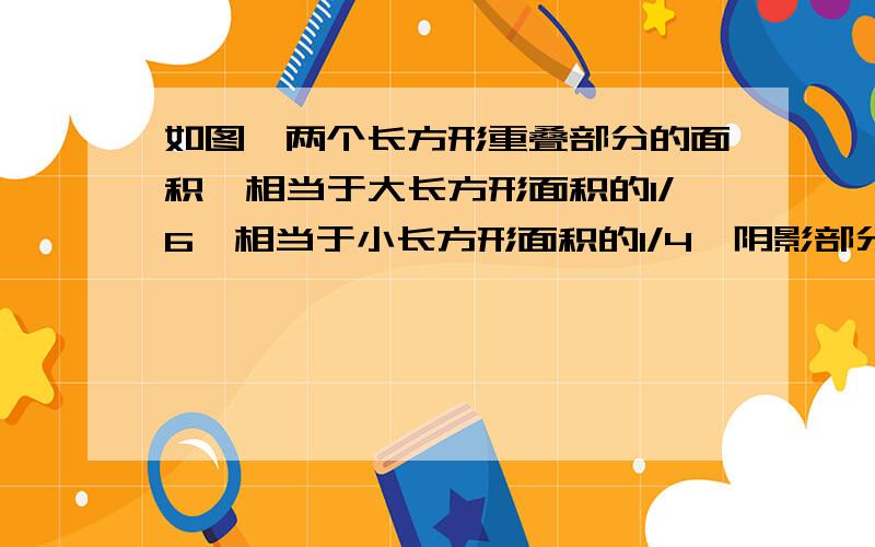 如图,两个长方形重叠部分的面积,相当于大长方形面积的1/6,相当于小长方形面积的1/4,阴影部分的面积为160㎝²,求重叠部分的面积.画的不好,但这两个真的是长方形!（阴影部分是青色的）