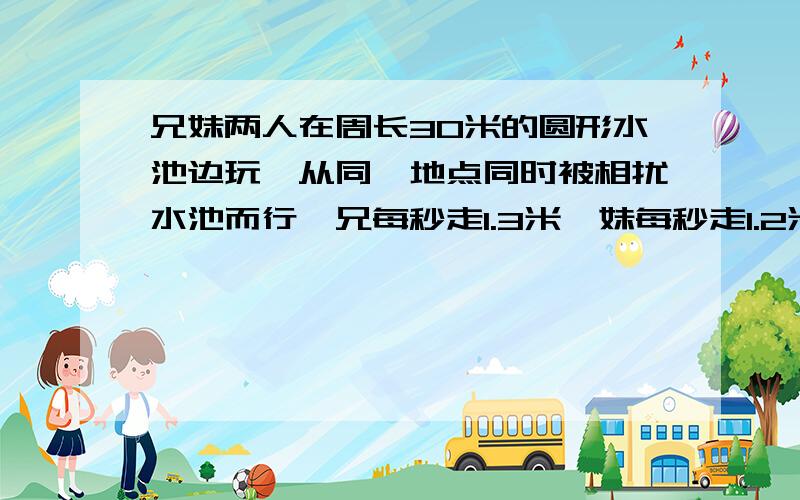 兄妹两人在周长30米的圆形水池边玩,从同一地点同时被相扰水池而行,兄每秒走1.3米,妹每秒走1.2米.他们第一次相遇时,妹妹还需走多少米,才能回到出发点?