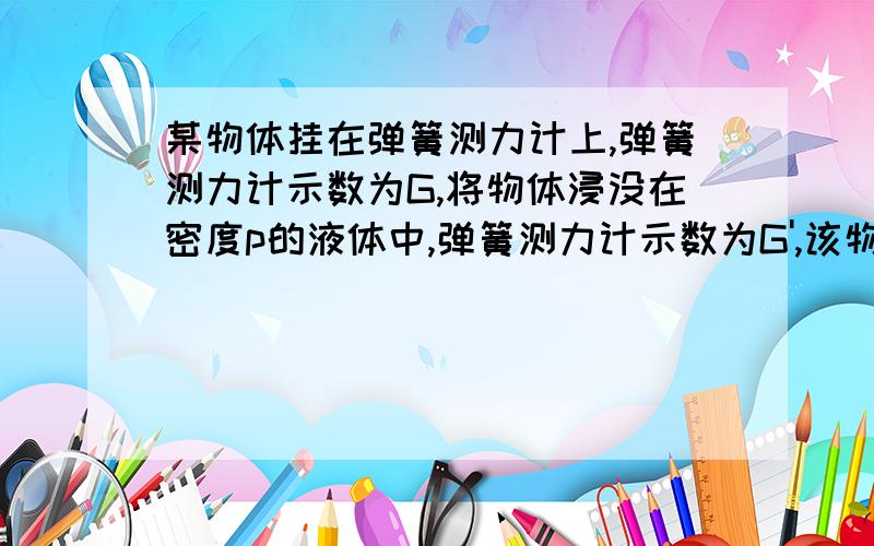 某物体挂在弹簧测力计上,弹簧测力计示数为G,将物体浸没在密度p的液体中,弹簧测力计示数为G',该物体的密度