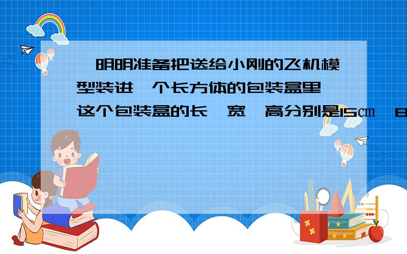 '明明准备把送给小刚的飞机模型装进一个长方体的包装盒里,这个包装盒的长、宽、高分别是15㎝、8㎝、'明明准备把送给小刚的飞机模型装进一个长方体的包装盒里,这个包装盒的长、宽