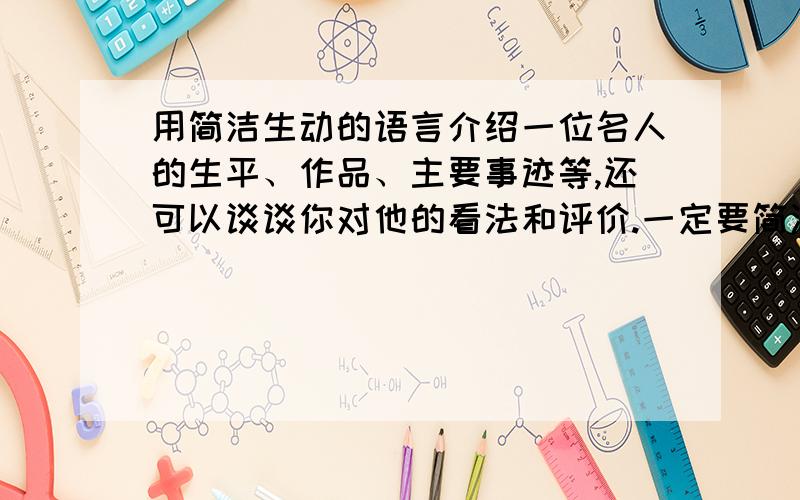 用简洁生动的语言介绍一位名人的生平、作品、主要事迹等,还可以谈谈你对他的看法和评价.一定要简洁,不要太通俗!Thanks \(≧▽≦)/~注意注意,不要太简洁