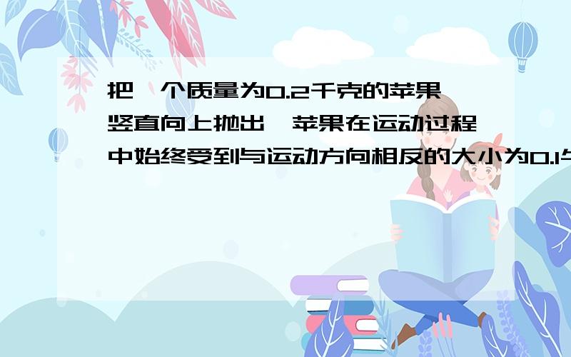 把一个质量为0.2千克的苹果竖直向上抛出,苹果在运动过程中始终受到与运动方向相反的大小为0.1牛的空气阻力求,苹果所受的重力,苹果在上升过程中所受合力的大小,和 方向