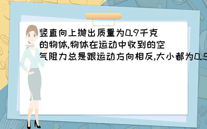 竖直向上抛出质量为0.9千克的物体,物体在运动中收到的空气阻力总是跟运动方向相反,大小都为0.5牛.（1）物体在上升过程中受到的合力大小为多少牛,并画出示意图.（2）物体在下降过程中受