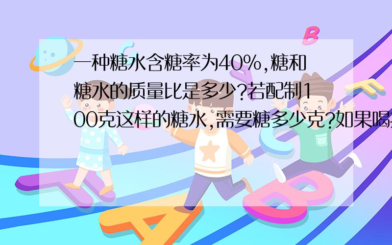 一种糖水含糖率为40%,糖和糖水的质量比是多少?若配制100克这样的糖水,需要糖多少克?如果喝掉一半后,糖水的含糖率是多少?