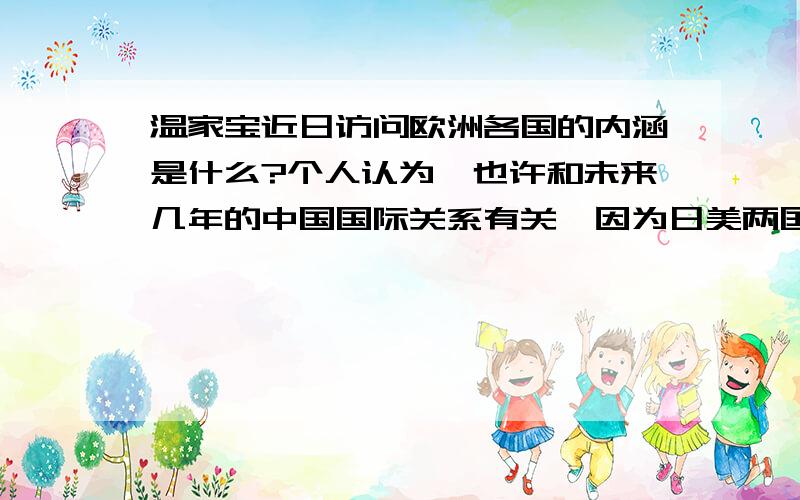 温家宝近日访问欧洲各国的内涵是什么?个人认为,也许和未来几年的中国国际关系有关,因为日美两国想在东南亚挑起对中国的战争,加上北约国家是美国的帮手,中国出访北约各国,想拉拢各国