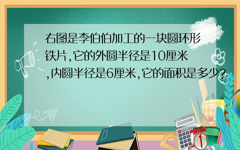 右图是李伯伯加工的一块圆环形铁片,它的外圆半径是10厘米,内圆半径是6厘米,它的面积是多少?                                       外圆面积?内圆面积?圆环形铁片的面积?    求急!