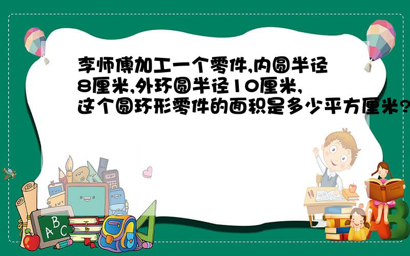 李师傅加工一个零件,内圆半径8厘米,外环圆半径10厘米,这个圆环形零件的面积是多少平方厘米?