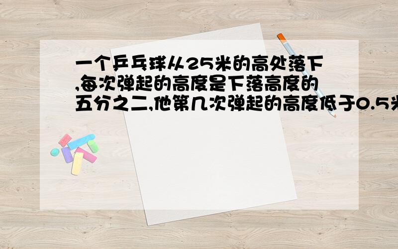 一个乒乓球从25米的高处落下,每次弹起的高度是下落高度的五分之二,他第几次弹起的高度低于0.5米?