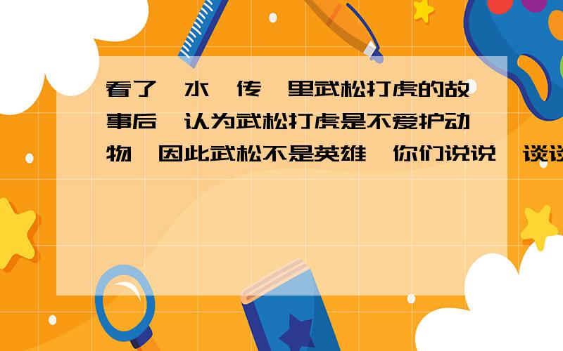 看了《水浒传》里武松打虎的故事后,认为武松打虎是不爱护动物,因此武松不是英雄,你们说说,谈谈自己的意见!