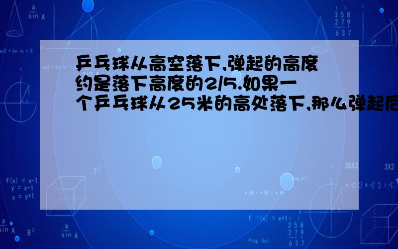 乒乓球从高空落下,弹起的高度约是落下高度的2/5.如果一个乒乓球从25米的高处落下,那么弹起后再落下,第乒乓球从高空落下，弹起的高度约是落下高度的2/5.如果一个乒乓球从25米的高处落下