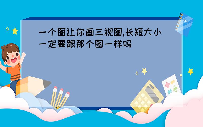 一个图让你画三视图,长短大小一定要跟那个图一样吗