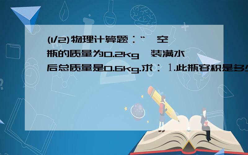 (1/2)物理计算题：“一空瓶的质量为0.2kg,装满水后总质量是0.6kg.求：⒈此瓶容积是多少?⒉若用此瓶装...(1/2)物理计算题：“一空瓶的质量为0.2kg,装满水后总质量是0.6kg.求：⒈此瓶容积是多少?