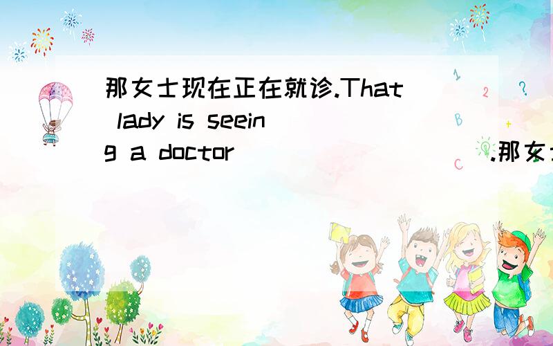 那女士现在正在就诊.That lady is seeing a doctor___ ___ ___.那女士现在正在就诊.That lady is seeing a doctor_______ _______ _______.