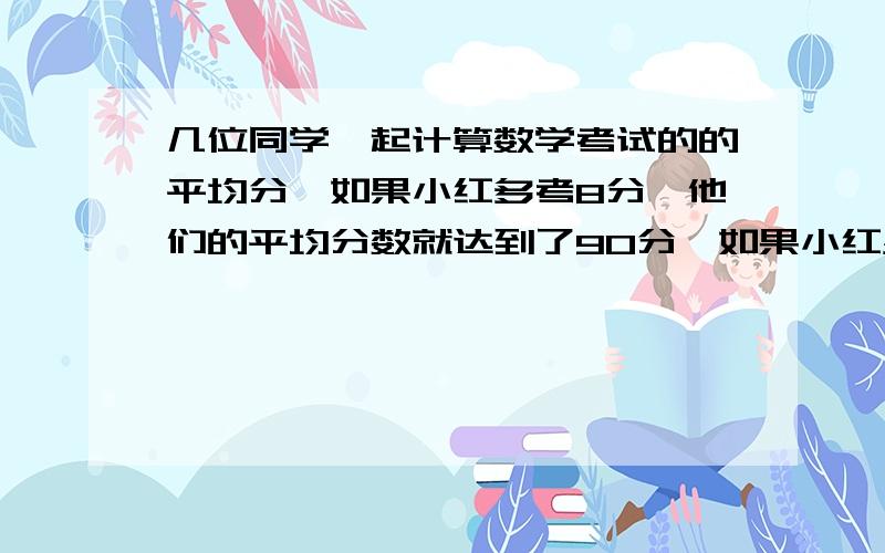 几位同学一起计算数学考试的的平均分,如果小红多考8分,他们的平均分数就达到了90分,如果小红少考12分他们的平均分就只有85分,他们的实际平均分是多少?