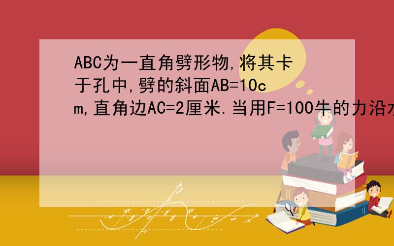 ABC为一直角劈形物,将其卡于孔中,劈的斜面AB=10cm,直角边AC=2厘米.当用F=100牛的力沿水平方向推劈是,求劈的上侧面和下侧面产生的推力