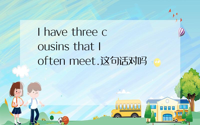 I have three cousins that I often meet.这句话对吗