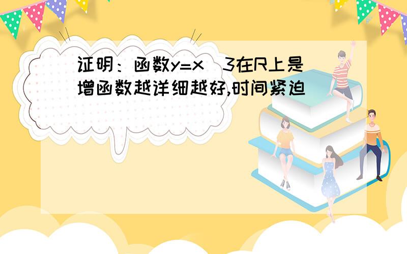 证明：函数y=x^3在R上是增函数越详细越好,时间紧迫