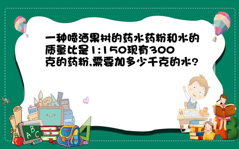 一种喷洒果树的药水药粉和水的质量比是1:150现有300克的药粉,需要加多少千克的水?