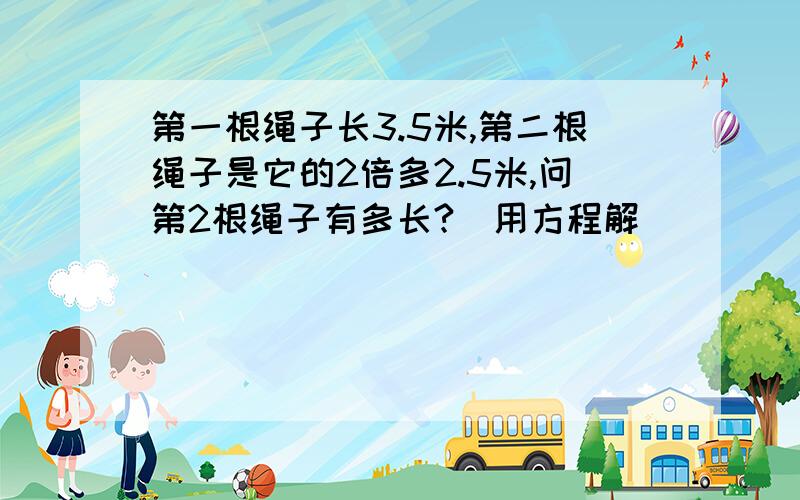 第一根绳子长3.5米,第二根绳子是它的2倍多2.5米,问第2根绳子有多长?（用方程解）