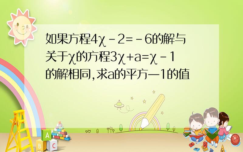 如果方程4χ-2=-6的解与关于χ的方程3χ+a=χ-1的解相同,求a的平方—1的值