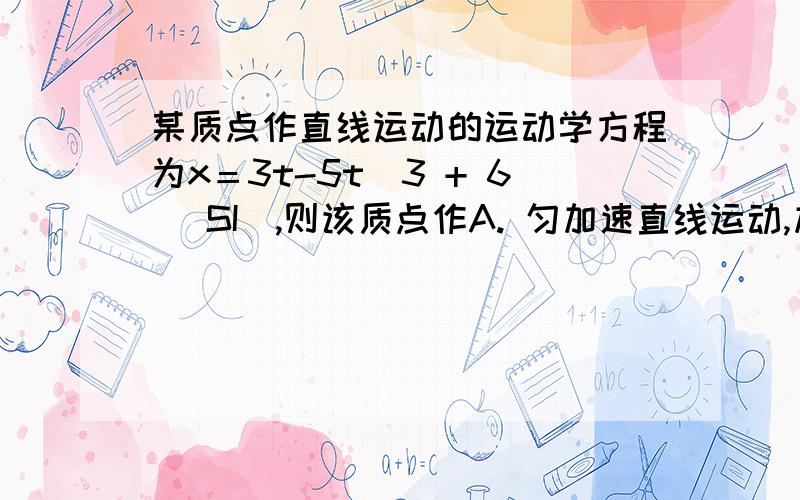 某质点作直线运动的运动学方程为x＝3t-5t^3 + 6 (SI),则该质点作A. 匀加速直线运动,加速度沿x轴正方向B. 匀加速直线运动,加速度沿x轴负方向C. 变加速直线运动,加速度沿x轴正方向D. 变加速直线