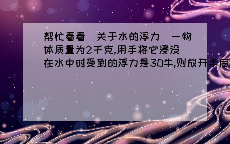 帮忙看看（关于水的浮力）一物体质量为2千克,用手将它浸没在水中时受到的浮力是30牛,则放开手后物体将（）.A.上浮B.悬浮C.下沉D.以上情况都可能