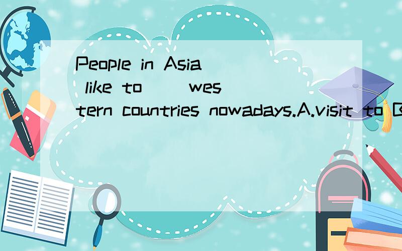 People in Asia like to ()western countries nowadays.A.visit to B.travel to C.go sightseeing D.go还有2个1.People（ ）by sea in the past.(travel)2.Which of the following is Not Correct?A.Where do tourists always go in Tokyo?B.What do visitors like