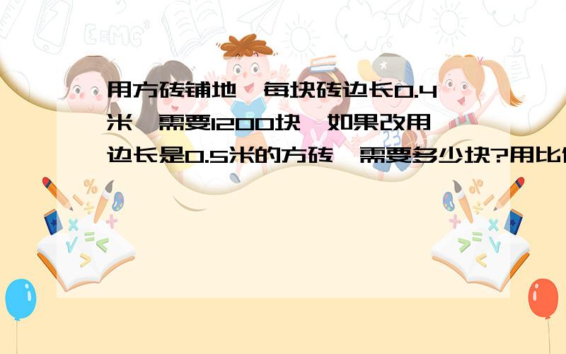 用方砖铺地,每块砖边长0.4米,需要1200块,如果改用边长是0.5米的方砖,需要多少块?用比例解