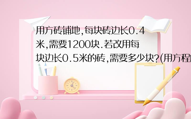 用方砖铺地,每块砖边长0.4米,需要1200块.若改用每块边长0.5米的砖,需要多少块?(用方程解）