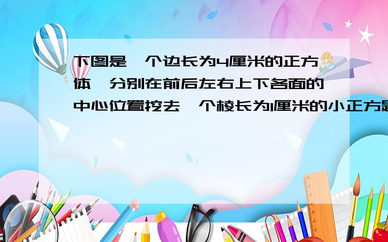 下图是一个边长为4厘米的正方体,分别在前后左右上下各面的中心位置挖去一个棱长为1厘米的小正方题,做成一个玩具,她的表面积是是多少平方厘米