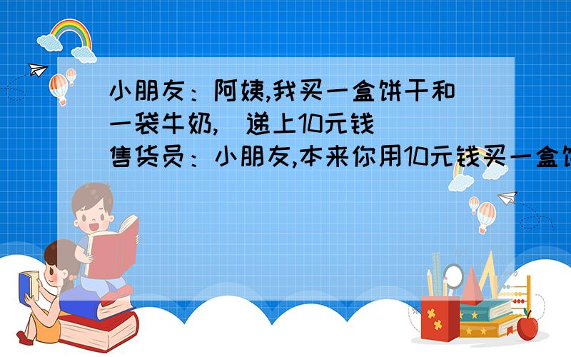 小朋友：阿姨,我买一盒饼干和一袋牛奶,（递上10元钱） 售货员：小朋友,本来你用10元钱买一盒饼干是足够的,但要再买一袋牛奶就不够了今天是2010.1月1日我给你买的饼干打9折,两样东西请那