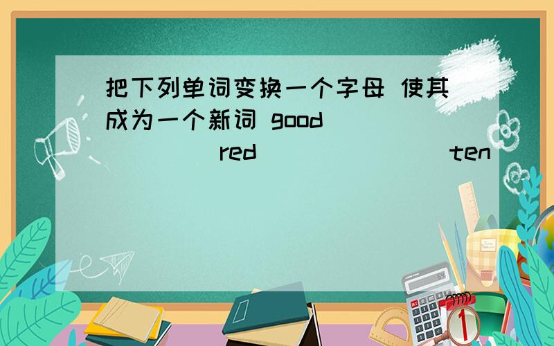 把下列单词变换一个字母 使其成为一个新词 good_______ red_______ ten______